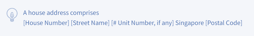 A house address comprises [House Number] [Street Name] [# Unit Number, if any] Singapore [Postal Code]